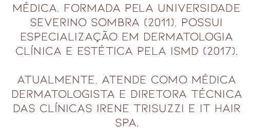 MÉDICA, FORMADA PELA UNIVERSIDADE SEVERINO SOMBRA (2011), POSSUI ESPECIALIZAÇÃO EM DERMATOLOGIA CLÍNICA E ESTÉTICA PELA ISMD (2017). ATUALMENTE, ATENDE COMO MÉDICA DERMATOLOGISTA E DIRETORA TÉCNICA DAS CLÍNICAS IRENE TRISUZZI E IT HAIR SPA.